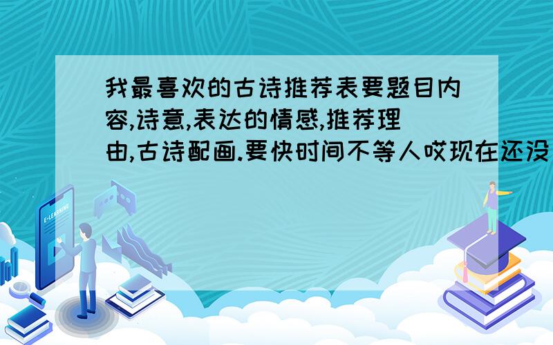 我最喜欢的古诗推荐表要题目内容,诗意,表达的情感,推荐理由,古诗配画.要快时间不等人哎现在还没一人