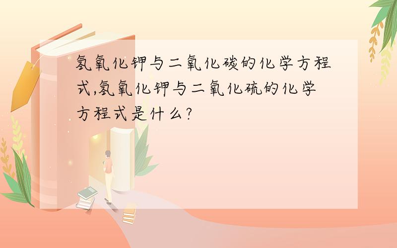 氢氧化钾与二氧化碳的化学方程式,氢氧化钾与二氧化硫的化学方程式是什么?