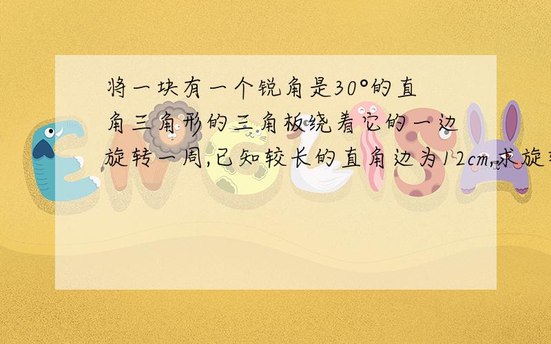 将一块有一个锐角是30°的直角三角形的三角板绕着它的一边旋转一周,已知较长的直角边为12cm,求旋转体的全面积