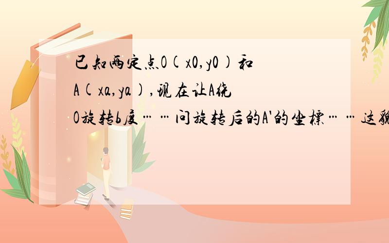 已知两定点O(x0,y0)和A(xa,ya),现在让A绕O旋转b度……问旋转后的A'的坐标……这貌似是个公式,问一下顺时针和逆时针旋转的公式各是什么……可以写出公式吗……我想知道公式呃……