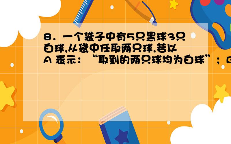 8．一个袋子中有5只黑球3只白球,从袋中任取两只球,若以A 表示：“取到的两只球均为白球”；B 表示：“取到的两只球同色”； C表示：“取到的两只球至少有一只白球”.则P（A）=（ ）P（B