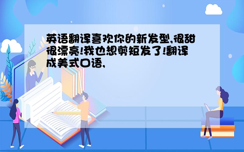 英语翻译喜欢你的新发型,很甜很漂亮!我也想剪短发了!翻译成美式口语,