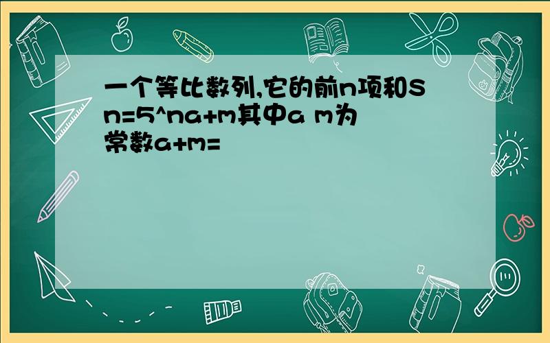 一个等比数列,它的前n项和Sn=5^na+m其中a m为常数a+m=