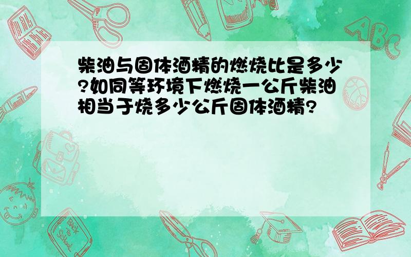 柴油与固体酒精的燃烧比是多少?如同等环境下燃烧一公斤柴油相当于烧多少公斤固体酒精?