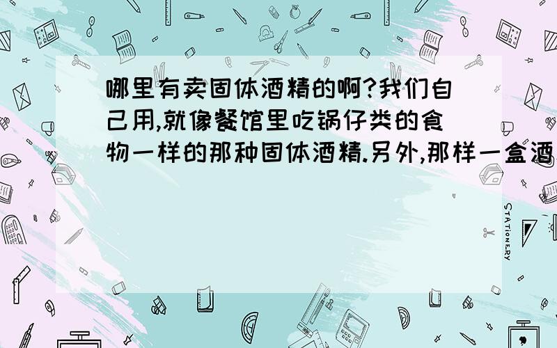 哪里有卖固体酒精的啊?我们自己用,就像餐馆里吃锅仔类的食物一样的那种固体酒精.另外,那样一盒酒精能够燃多久呢?大概多少钱一盒?