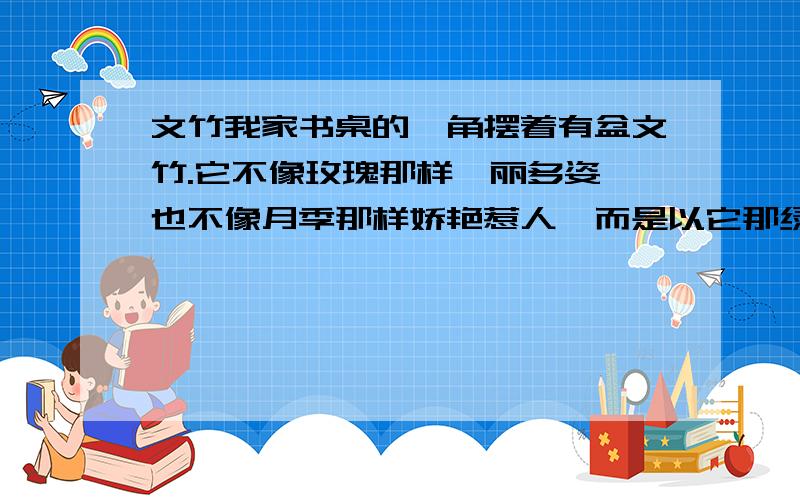 文竹我家书桌的一角摆着有盆文竹.它不像玫瑰那样绚丽多姿,也不像月季那样娇艳惹人,而是以它那绿色的美给人一种舒畅的感觉.文竹四季常绿,初春,它那油绿的枝条上抽出了几枝新芽,新芽上