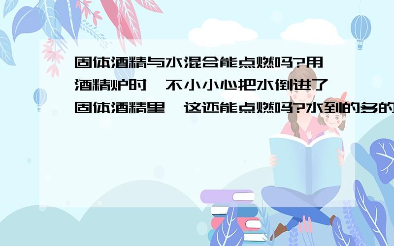 固体酒精与水混合能点燃吗?用酒精炉时,不小小心把水倒进了固体酒精里,这还能点燃吗?水到的多的话，会怎样呢？