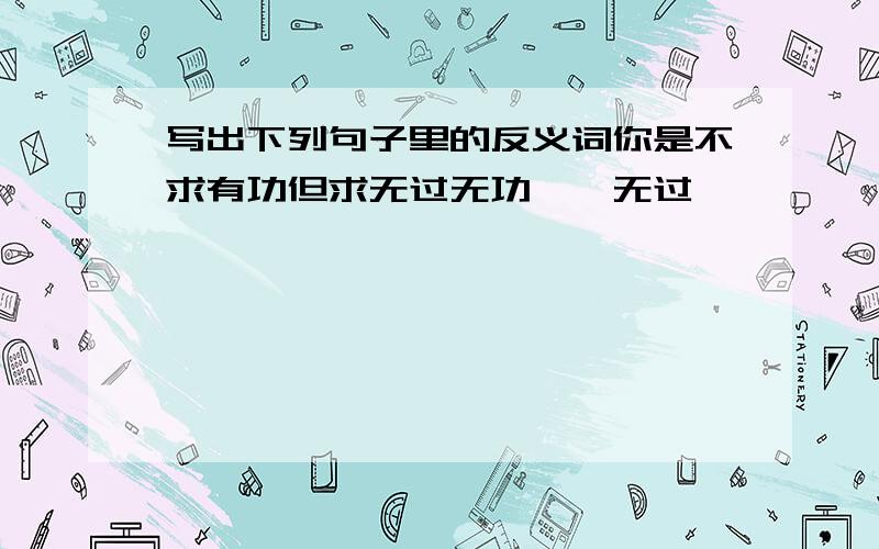 写出下列句子里的反义词你是不求有功但求无过无功一一无过