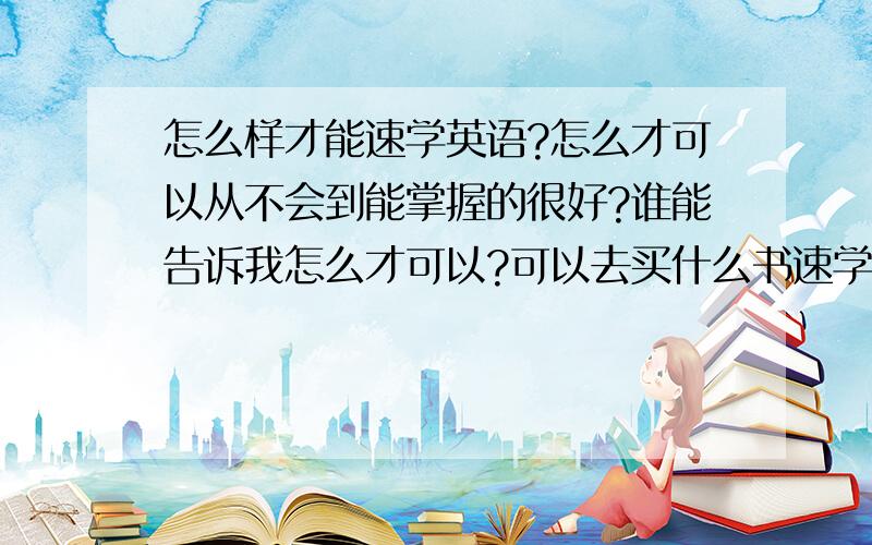 怎么样才能速学英语?怎么才可以从不会到能掌握的很好?谁能告诉我怎么才可以?可以去买什么书速学?也不一定要速学,应该怎么学才可以学的好呢?那先从什么书学起呢?