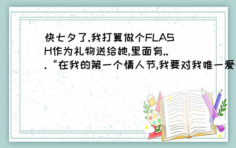 快七夕了.我打算做个FLASH作为礼物送给她,里面有...“在我的第一个情人节,我要对我唯一爱的人说第一句：小珊,我爱你!”哪位大哥大姐可以帮忙把上面这句话美化的更好听一些啊!最好再加