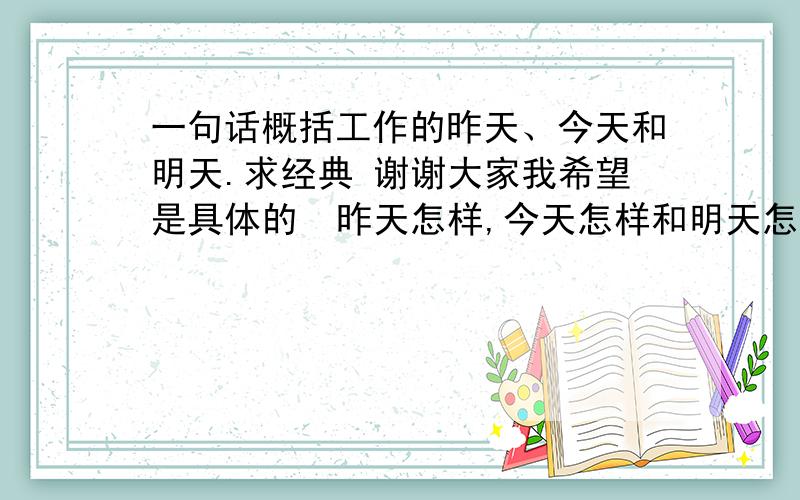 一句话概括工作的昨天、今天和明天.求经典 谢谢大家我希望是具体的  昨天怎样,今天怎样和明天怎样,态度是积极向上的 谢谢!