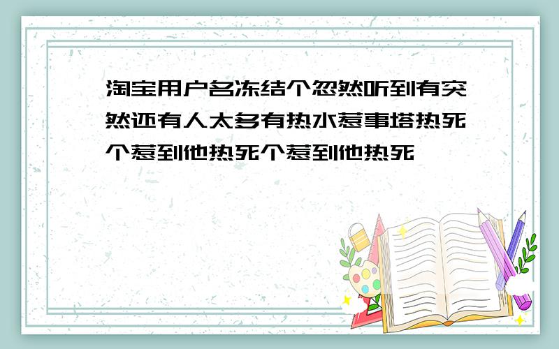 淘宝用户名冻结个忽然听到有突然还有人太多有热水惹事塔热死个惹到他热死个惹到他热死