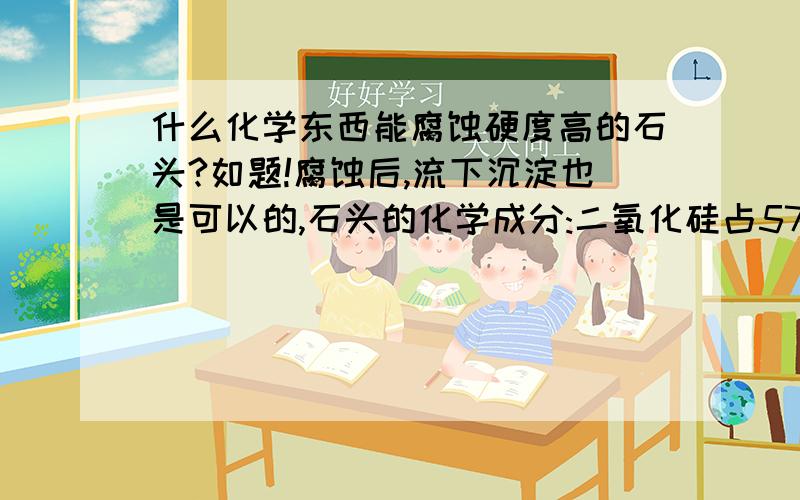 什么化学东西能腐蚀硬度高的石头?如题!腐蚀后,流下沉淀也是可以的,石头的化学成分:二氧化硅占57.6%,氧化铝0.25%，三氧化二铁0.66%，氧化锰0.16%，氧化镁25.61%，氧化钙2.685%,其它杂质2.76%。