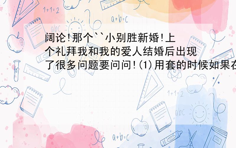 阔论!那个``小别胜新婚!上个礼拜我和我的爱人结婚后出现了很多问题要问问!(1)用套的时候如果在过程中有精子流出来到套里那要不要换套再做?(2)怎么知道自己破了没?做的这几次我都没发现