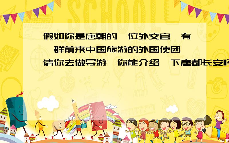 假如你是唐朝的一位外交官,有一群前来中国旅游的外国使团,请你去做导游,你能介绍一下唐都长安吗?带他们去西市和东市购物时,你能介绍唐朝的品牌产品丝绸、瓷器、唐三彩等吗?一定要写