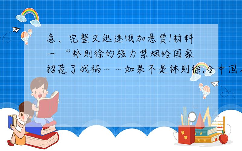 急、完整又迅速饿加悬赏!材料一 “林则徐的强力禁烟给国家招惹了战祸……如果不是林则徐,令中国人痛彻肝脾悔断肠的那场战争就打不起来.”——网易网网民亦忱的《林则徐是民族英雄还