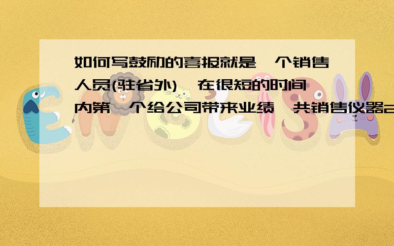 如何写鼓励的喜报就是一个销售人员(驻省外),在很短的时间内第一个给公司带来业绩,共销售仪器2台；公司决定给该人员予以鼓励,于是让我写一篇鼓励他的喜报出来；请问各位大姐大哥们,这