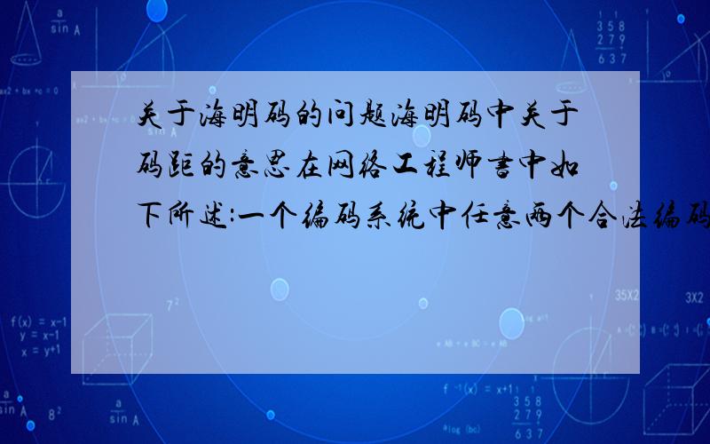 关于海明码的问题海明码中关于码距的意思在网络工程师书中如下所述:一个编码系统中任意两个合法编码(码字)之间不同的二进制数位(bit)的个数叫这两个码字的海明距离(hamming Distance),也叫