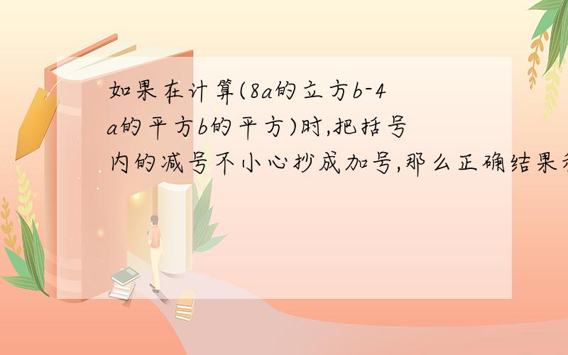 如果在计算(8a的立方b-4a的平方b的平方)时,把括号内的减号不小心抄成加号,那么正确结果和错误结果的乘积.