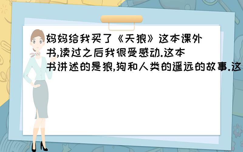 妈妈给我买了《天狼》这本课外书,读过之后我很受感动.这本书讲述的是狼,狗和人类的遥远的故事.这故事起伏跌宕,曲折动人,爱恨情仇,苍凉悲烈又凄凄婉婉,荡气回肠.它讲述的是狼族祖孙三