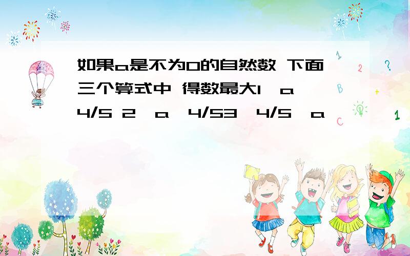 如果a是不为0的自然数 下面三个算式中 得数最大1、a*4/5 2、a÷4/53、4/5÷a