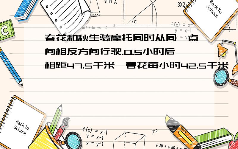 春花和秋生骑摩托同时从同一点向相反方向行驶.0.5小时后相距47.5千米,春花每小时42.5千米,秋生每小千米春花和秋生骑摩托同时从同一点向相反方向行驶。0.5小时后相距47.5千米,春花每小时行