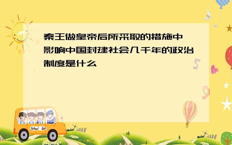 秦王做皇帝后所采取的措施中,影响中国封建社会几千年的政治制度是什么