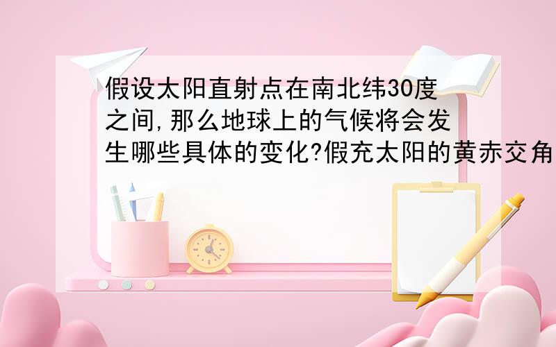 假设太阳直射点在南北纬30度之间,那么地球上的气候将会发生哪些具体的变化?假充太阳的黄赤交角变为60度,也就是说太阳直射点在北纬30度到南纬30度之间,那么地球上的气候,生态,将会发生