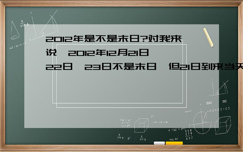 2012年是不是末日?对我来说,2012年12月21日、22日、23日不是末日,但21日到来当天绝对会有事情发生,那么你希望21日赶快到来吗?我是很希望赶快到来,然后仰望天空.那么有谁愿意跟我一起来倒计