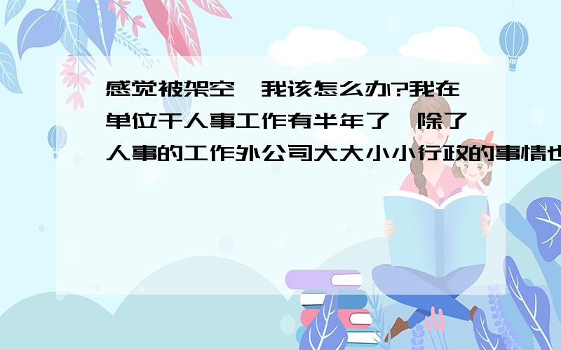 感觉被架空,我该怎么办?我在单位干人事工作有半年了,除了人事的工作外公司大大小小行政的事情也都归我管.现在我们单位新来了的人事,工作能力较强,工作态度也很积极主动,学历比我高,