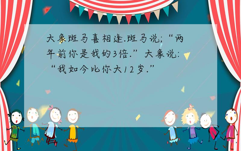 大象斑马喜相逢.斑马说;“两年前你是我的3倍.”大象说:“我如今比你大12岁.”