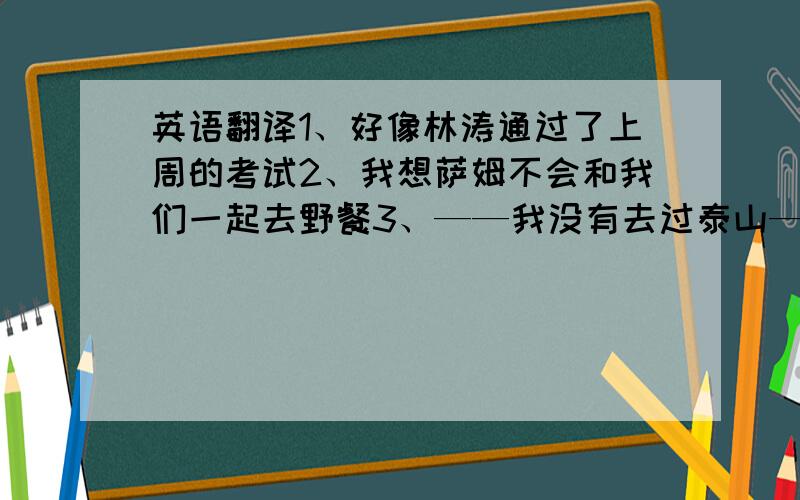 英语翻译1、好像林涛通过了上周的考试2、我想萨姆不会和我们一起去野餐3、——我没有去过泰山——我也没有