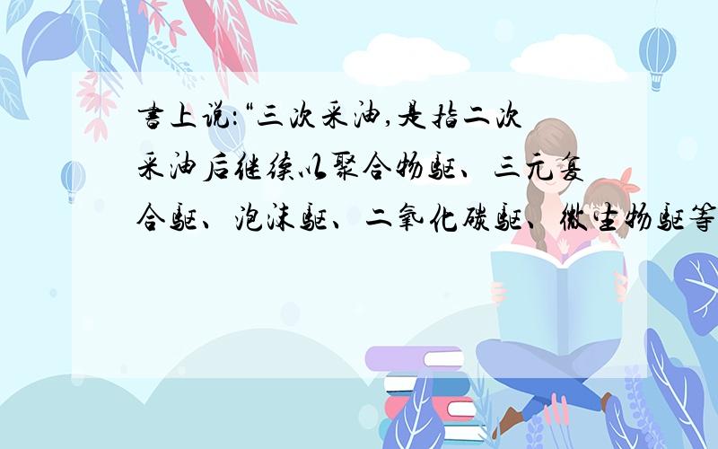 书上说：“三次采油,是指二次采油后继续以聚合物驱、三元复合驱、泡沫驱、二氧化碳驱、微生物驱等方式进行采油.”看完这句话,我还是不明白什么是三次采油、二次采油.什么是三次采油