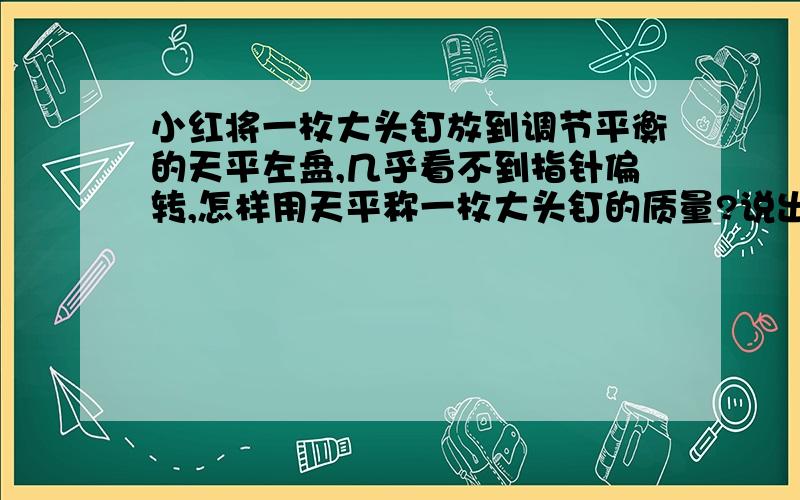 小红将一枚大头钉放到调节平衡的天平左盘,几乎看不到指针偏转,怎样用天平称一枚大头钉的质量?说出办法