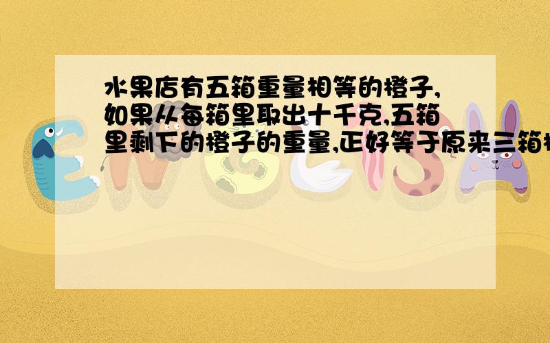 水果店有五箱重量相等的橙子,如果从每箱里取出十千克,五箱里剩下的橙子的重量,正好等于原来三箱橙子的重量,原来每箱橙子重多少千克