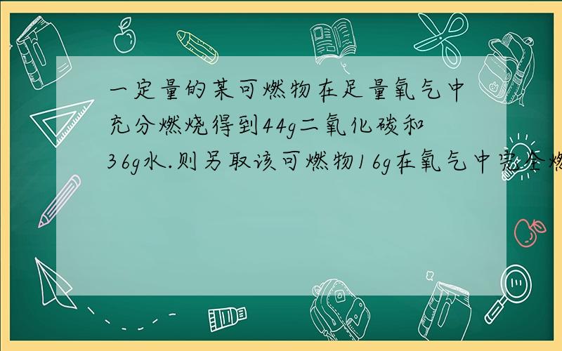 一定量的某可燃物在足量氧气中充分燃烧得到44g二氧化碳和36g水.则另取该可燃物16g在氧气中完全燃烧,消耗