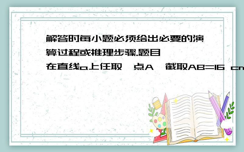 解答时每小题必须给出必要的演算过程或推理步骤.题目   在直线a上任取一点A,截取AB=16 cm,再截取AC=40 cm,求AB的中点D与AC的中点E之间的距离.