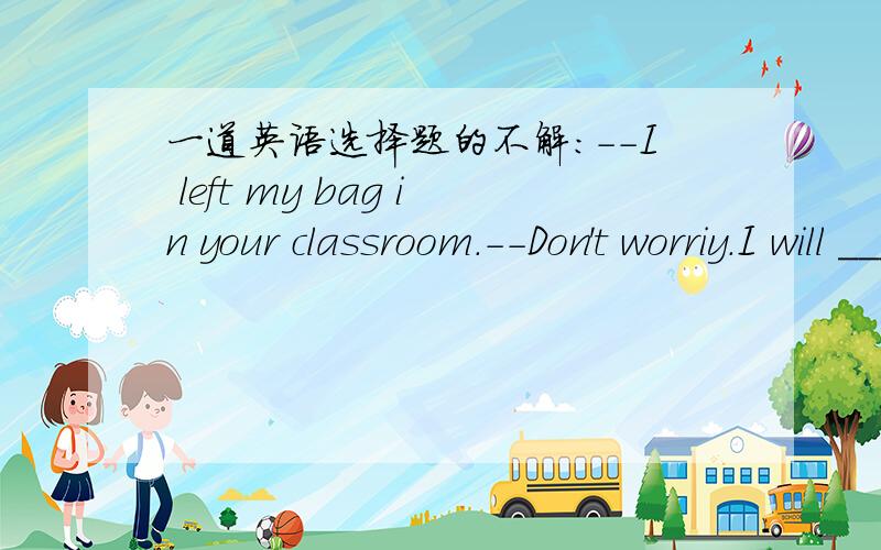一道英语选择题的不解:--I left my bag in your classroom.--Don't worriy.I will _____ it for you.A.get B.bring c.take D.getch