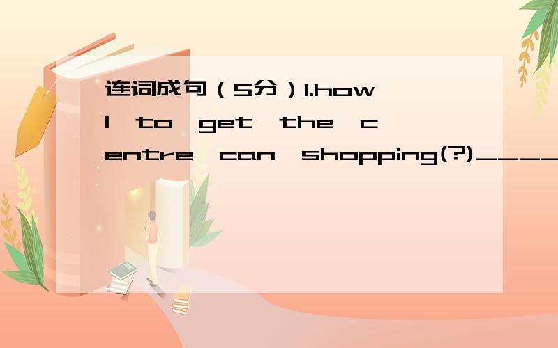 连词成句（5分）1.how,I,to,get,the,centre,can,shopping(?)___________________________________________________________________2.went,Su Hai,a,in,walk,for,park,the(.)___________________________________________________________________3.you,need,you