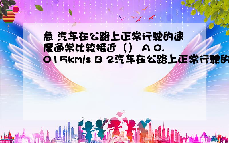 急 汽车在公路上正常行驶的速度通常比较接近（） A 0.015km/s B 2汽车在公路上正常行驶的速度通常比较接近（）A 0.015km/sB 2m/sC 20km/minD 60m/min