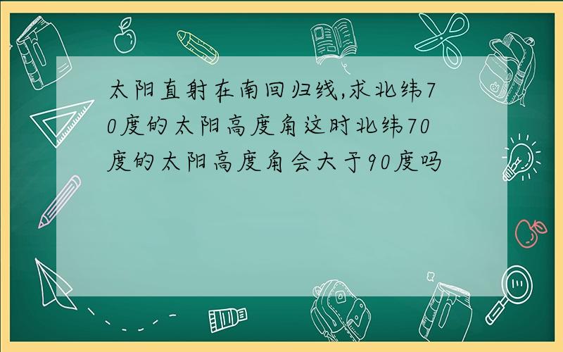 太阳直射在南回归线,求北纬70度的太阳高度角这时北纬70度的太阳高度角会大于90度吗