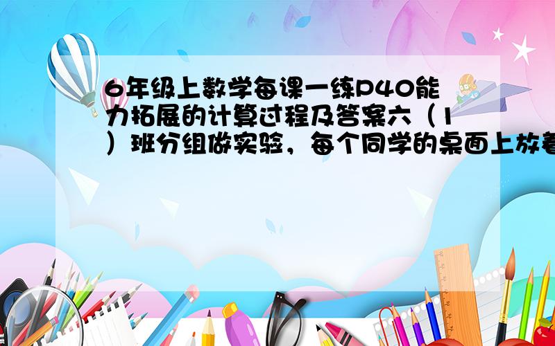 6年级上数学每课一练P40能力拓展的计算过程及答案六（1）班分组做实验，每个同学的桌面上放着一个装有200g水的烧杯 一个量筒 一架天平 一个空杯子 和24g盐。老师要求同学们按照水和盐20: