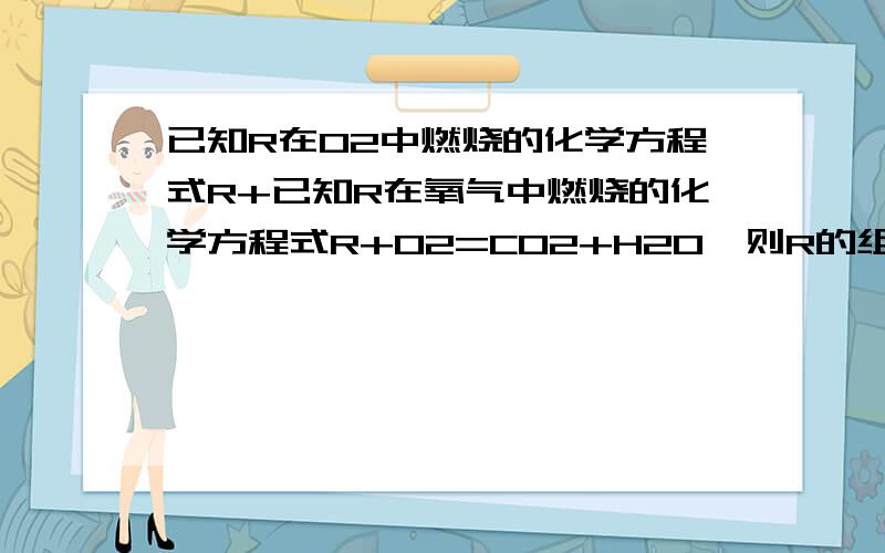 已知R在O2中燃烧的化学方程式R+已知R在氧气中燃烧的化学方程式R+O2=CO2+H2O,则R的组成中含有----元素为什么一定含有C,H可能含有O