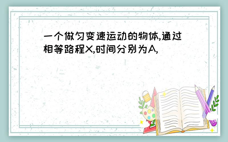 一个做匀变速运动的物体,通过相等路程X,时间分别为A,