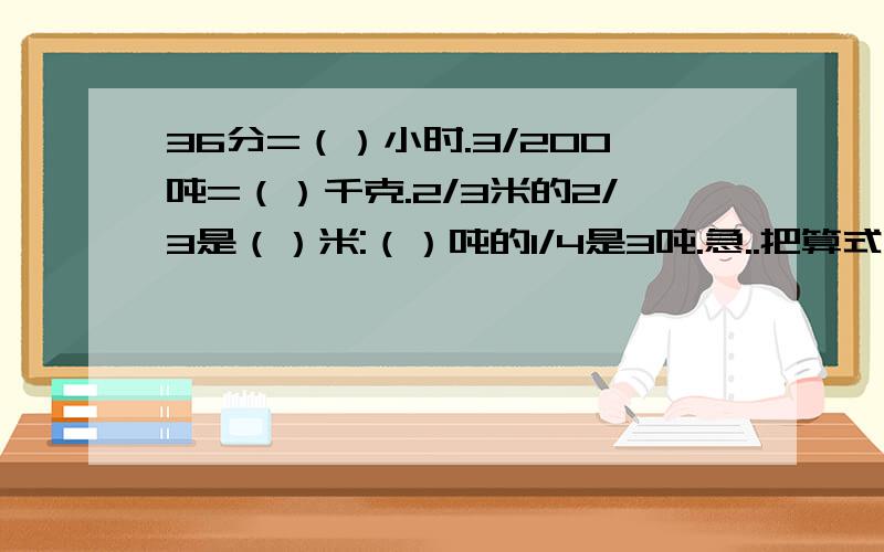 36分=（）小时.3/200吨=（）千克.2/3米的2/3是（）米:（）吨的1/4是3吨.急..把算式写详细点..