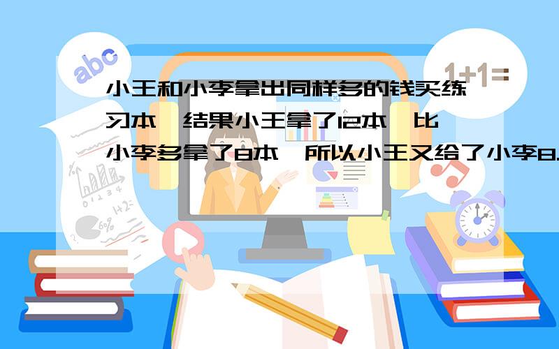 小王和小李拿出同样多的钱买练习本,结果小王拿了12本,比小李多拿了8本,所以小王又给了小李8.4元,每本练本多少元?练习本多少元？（不用代数或方程！！！）