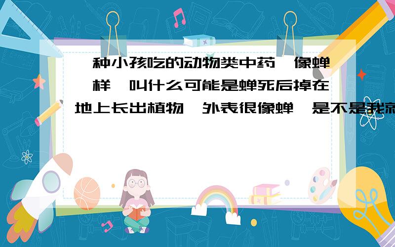 一种小孩吃的动物类中药,像蝉一样,叫什么可能是蝉死后掉在地上长出植物,外表很像蝉,是不是我就不知道了.发现中药上不常用,就是不知道是什么东西.叫什么名字.不是蝉蜕了.要是蝉蜕我就