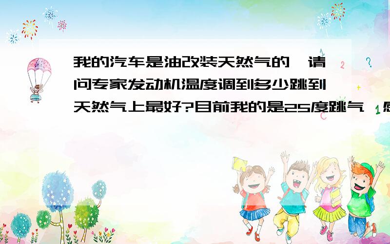 我的汽车是油改装天然气的,请问专家发动机温度调到多少跳到天然气上最好?目前我的是25度跳气,感觉冷车换挡的时候汽车打哏.各位我说的是冷车启动后跳到气上会打哏,并且天越冷越明显.