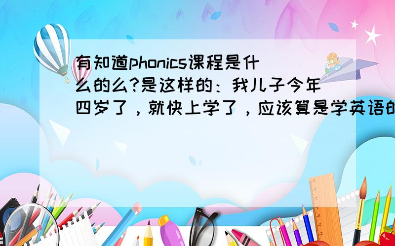 有知道phonics课程是什么的么?是这样的：我儿子今年四岁了，就快上学了，应该算是学英语的好时期，我想给孩子好好提高一下英语水平，让孩子上小学时英语不至于跟不上，但是.....现在的