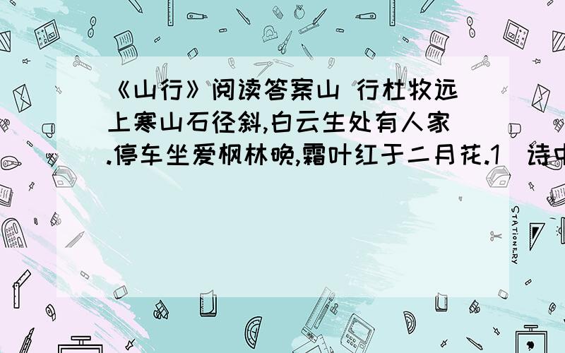 《山行》阅读答案山 行杜牧远上寒山石径斜,白云生处有人家.停车坐爱枫林晚,霜叶红于二月花.1．诗中首句用“寒”来修饰山,你认为改作“青”或“苍”好么?为什么?答：2．诗中第三句 “